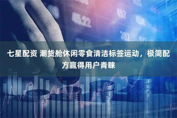七星配资 潮货舱休闲零食清洁标签运动,极简配方赢得用户青睐