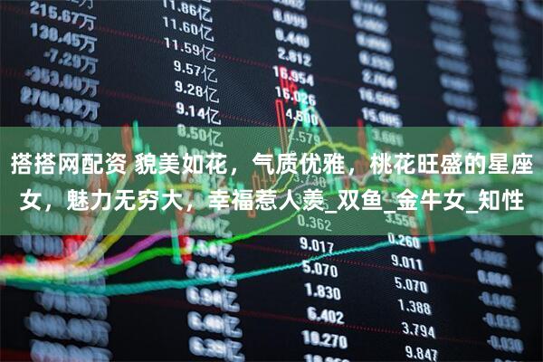 搭搭网配资 貌美如花，气质优雅，桃花旺盛的星座女，魅力无穷大，幸福惹人羡_双鱼_金牛女_知性