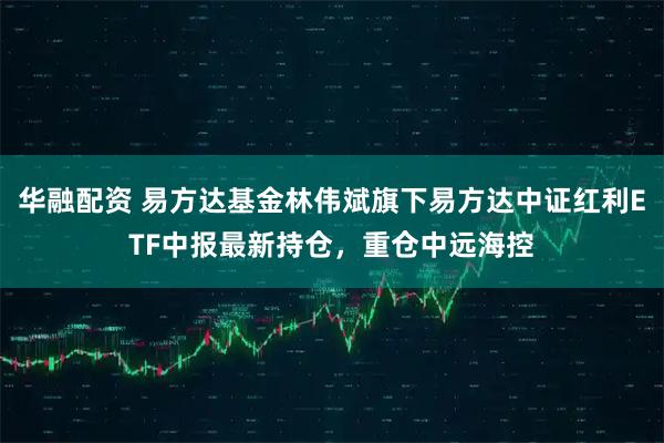 华融配资 易方达基金林伟斌旗下易方达中证红利ETF中报最新持仓,重仓中远海控