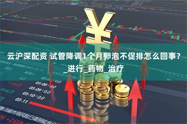 云沪深配资 试管降调1个月卵泡不促排怎么回事？_进行_药物_治疗