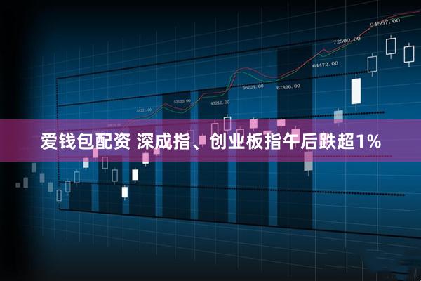 爱钱包配资 深成指、创业板指午后跌超1%