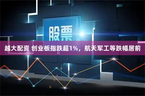 越大配资 创业板指跌超1%，航天军工等跌幅居前