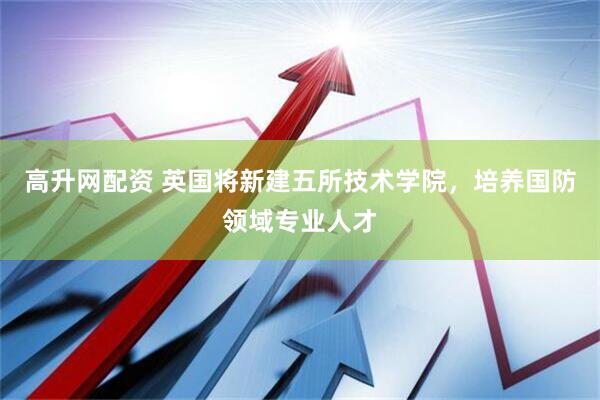 高升网配资 英国将新建五所技术学院，培养国防领域专业人才