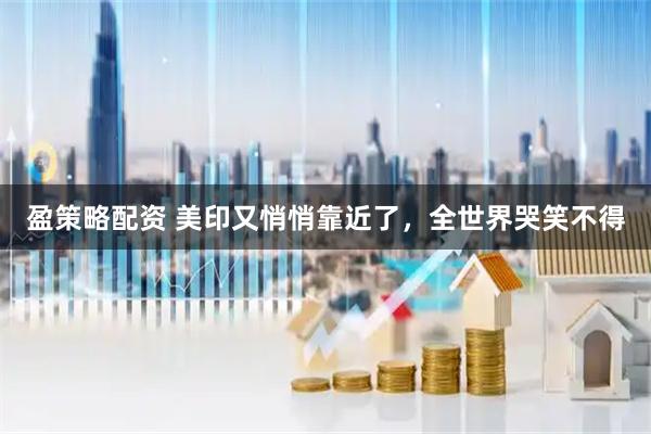 盈策略配资 美印又悄悄靠近了，全世界哭笑不得