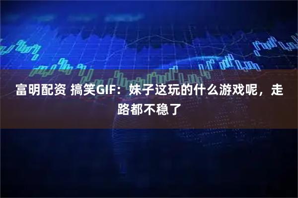 富明配资 搞笑GIF：妹子这玩的什么游戏呢，走路都不稳了