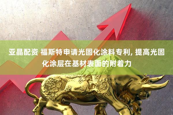 亚晶配资 福斯特申请光固化涂料专利, 提高光固化涂层在基材表面的附着力
