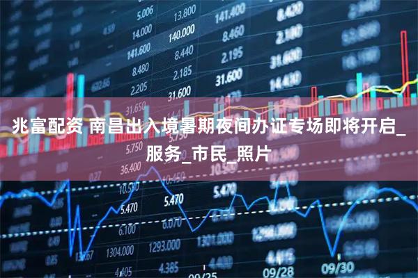 兆富配资 南昌出入境暑期夜间办证专场即将开启_服务_市民_照片