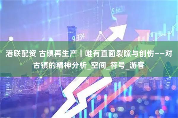 港联配资 古镇再生产｜唯有直面裂隙与创伤——对古镇的精神分析_空间_符号_游客