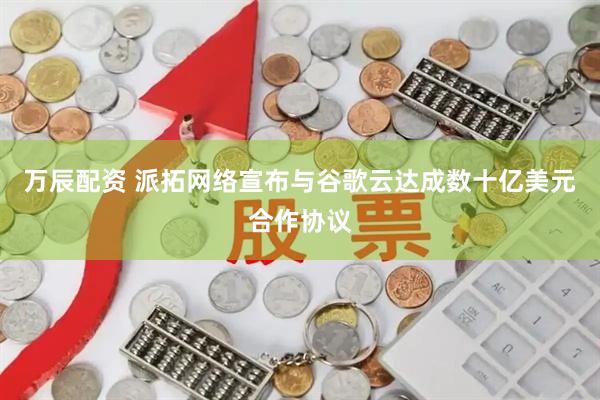 万辰配资 派拓网络宣布与谷歌云达成数十亿美元合作协议