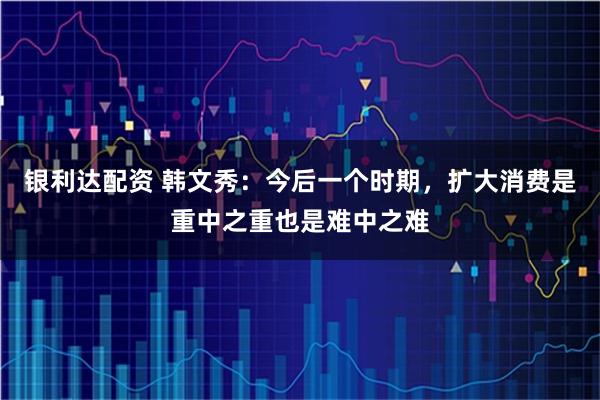 银利达配资 韩文秀：今后一个时期，扩大消费是重中之重也是难中之难