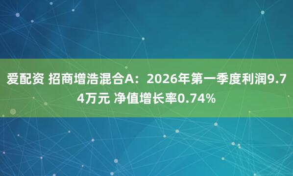 爱配资 招商增浩混合A：2026年第一季度利润9.74万元 净值增长率0.74%