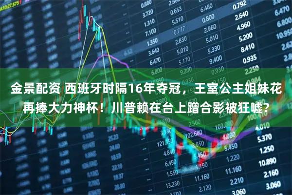 金景配资 西班牙时隔16年夺冠，王室公主姐妹花再捧大力神杯！川普赖在台上蹭合影被狂嘘？